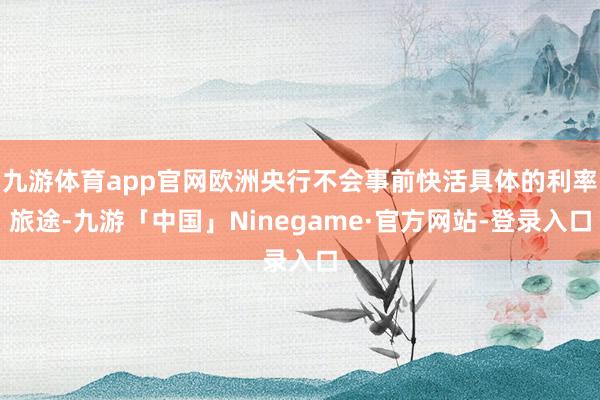 九游体育app官网欧洲央行不会事前快活具体的利率旅途-九游「中国」Ninegame·官方网站-登录入口