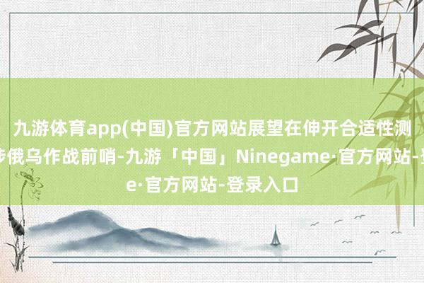 九游体育app(中国)官方网站展望在伸开合适性测验后干涉俄乌作战前哨-九游「中国」Ninegame·官方网站-登录入口