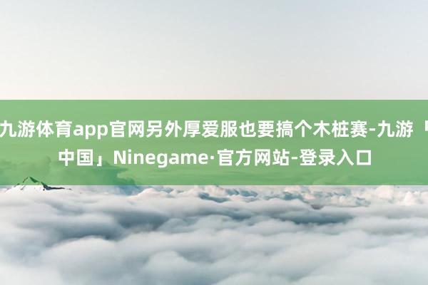 九游体育app官网另外厚爱服也要搞个木桩赛-九游「中国」Ninegame·官方网站-登录入口