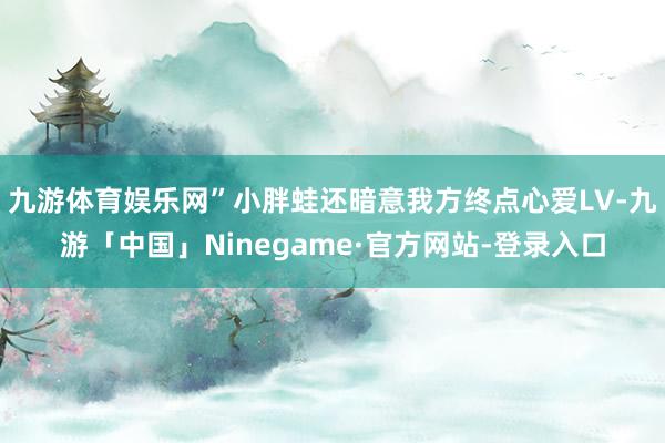 九游体育娱乐网”小胖蛙还暗意我方终点心爱LV-九游「中国」Ninegame·官方网站-登录入口