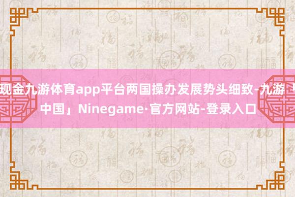 现金九游体育app平台两国操办发展势头细致-九游「中国」Ninegame·官方网站-登录入口