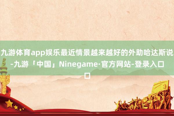 九游体育app娱乐最近情景越来越好的外助哈达斯说-九游「中国」Ninegame·官方网站-登录入口