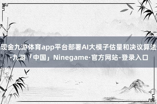 现金九游体育app平台部署AI大模子估量和决议算法-九游「中国」Ninegame·官方网站-登录入口