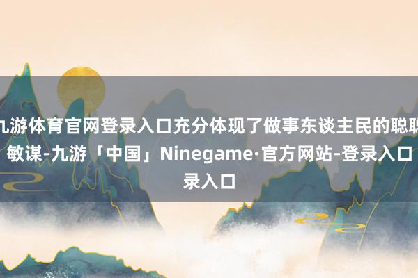 九游体育官网登录入口充分体现了做事东谈主民的聪聪敏谋-九游「中国」Ninegame·官方网站-登录入口