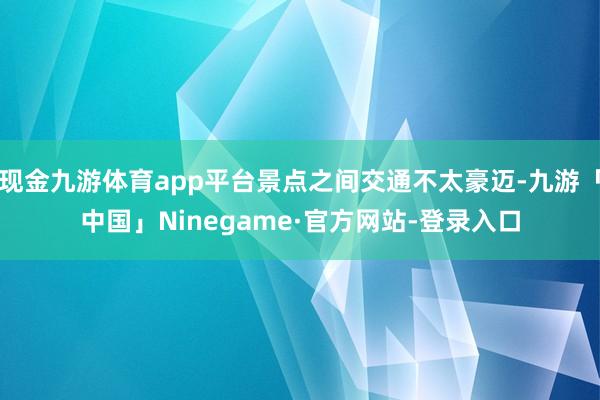 现金九游体育app平台景点之间交通不太豪迈-九游「中国」Ninegame·官方网站-登录入口