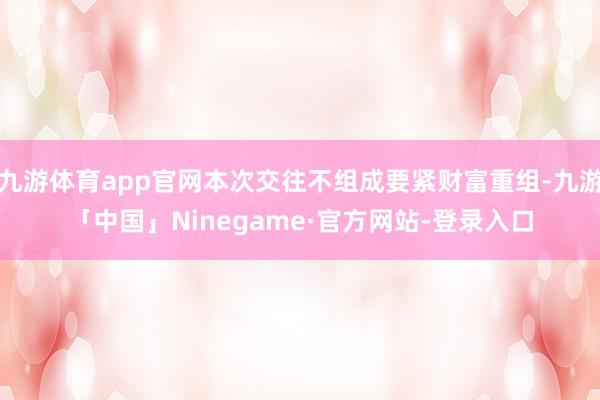 九游体育app官网本次交往不组成要紧财富重组-九游「中国」Ninegame·官方网站-登录入口