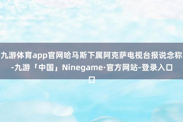 九游体育app官网哈马斯下属阿克萨电视台报说念称-九游「中国」Ninegame·官方网站-登录入口