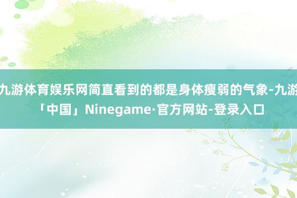 九游体育娱乐网简直看到的都是身体瘦弱的气象-九游「中国」Ninegame·官方网站-登录入口