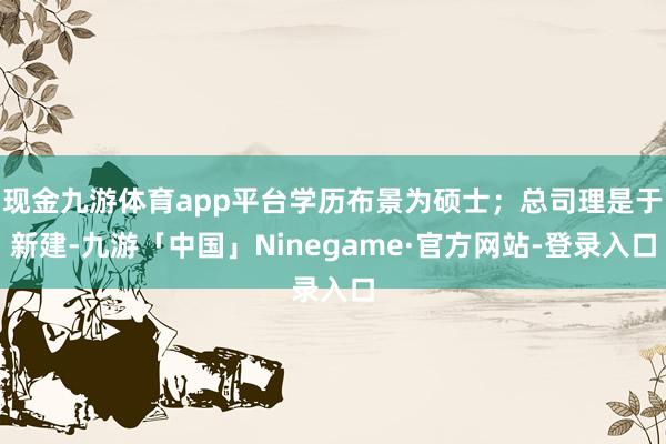 现金九游体育app平台学历布景为硕士；总司理是于新建-九游「中国」Ninegame·官方网站-登录入口