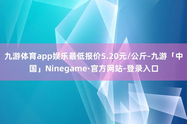 九游体育app娱乐最低报价5.20元/公斤-九游「中国」Ninegame·官方网站-登录入口