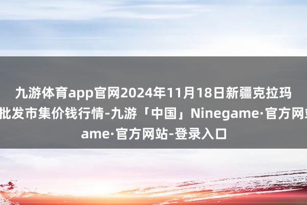 九游体育app官网2024年11月18日新疆克拉玛依农副产物批发市集价钱行情-九游「中国」Ninegame·官方网站-登录入口