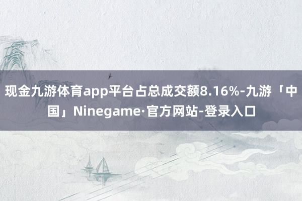 现金九游体育app平台占总成交额8.16%-九游「中国」Ninegame·官方网站-登录入口