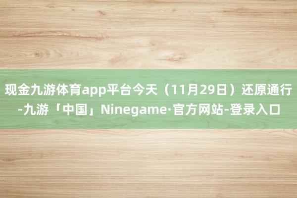 现金九游体育app平台今天（11月29日）还原通行-九游「中国」Ninegame·官方网站-登录入口