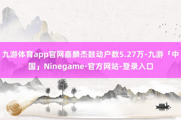 九游体育app官网嘉麟杰鼓动户数5.27万-九游「中国」Ninegame·官方网站-登录入口