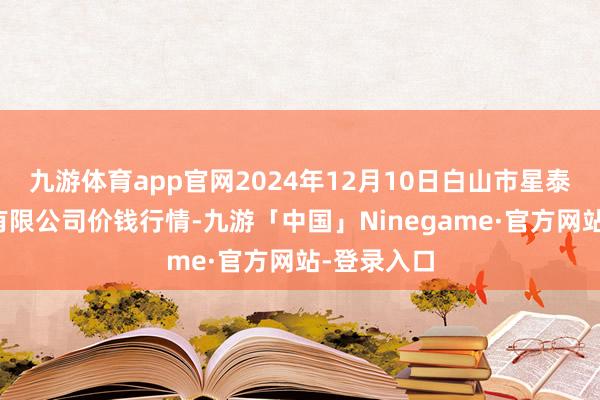 九游体育app官网2024年12月10日白山市星泰批发市集有限公司价钱行情-九游「中国」Ninegame·官方网站-登录入口