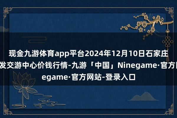 现金九游体育app平台2024年12月10日石家庄外洋农产物批发交游中心价钱行情-九游「中国」Ninegame·官方网站-登录入口