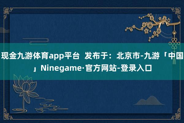 现金九游体育app平台  发布于：北京市-九游「中国」Ninegame·官方网站-登录入口