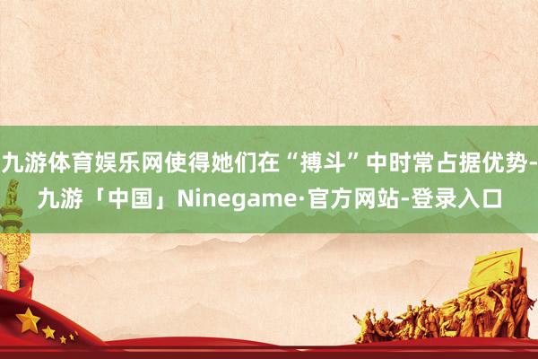 九游体育娱乐网使得她们在“搏斗”中时常占据优势-九游「中国」Ninegame·官方网站-登录入口