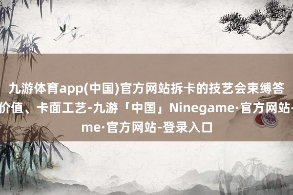 九游体育app(中国)官方网站拆卡的技艺会束缚答复卡片的价值、卡面工艺-九游「中国」Ninegame·官方网站-登录入口