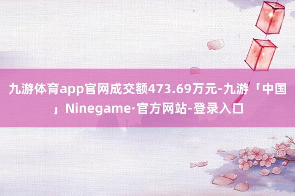 九游体育app官网成交额473.69万元-九游「中国」Ninegame·官方网站-登录入口