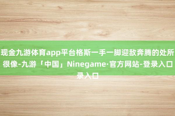 现金九游体育app平台格斯一手一脚迎敌奔腾的处所很像-九游「中国」Ninegame·官方网站-登录入口