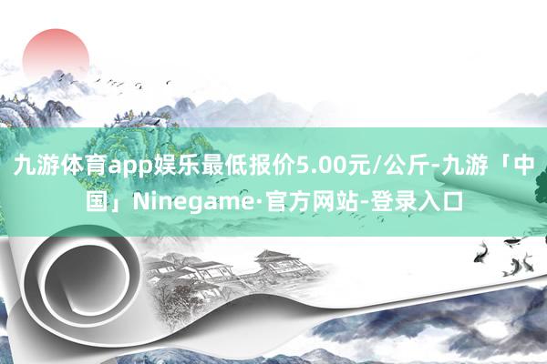 九游体育app娱乐最低报价5.00元/公斤-九游「中国」Ninegame·官方网站-登录入口