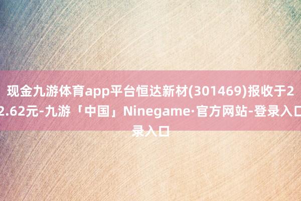 现金九游体育app平台恒达新材(301469)报收于22.62元-九游「中国」Ninegame·官方网站-登录入口