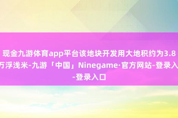 现金九游体育app平台该地块开发用大地积约为3.88万浮浅米-九游「中国」Ninegame·官方网站-登录入口