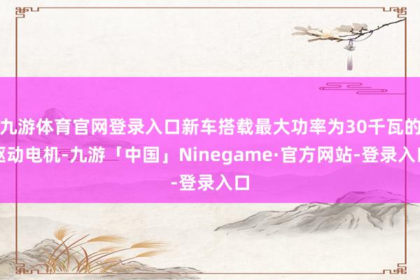 九游体育官网登录入口新车搭载最大功率为30千瓦的驱动电机-九游「中国」Ninegame·官方网站-登录入口